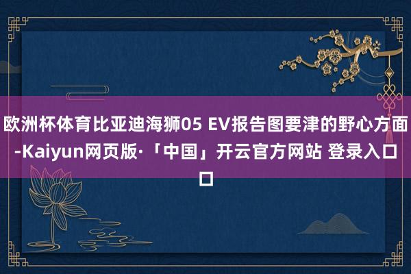 欧洲杯体育比亚迪海狮05 EV报告图要津的野心方面-Kaiyun网页版·「中国」开云官方网站 登录入口