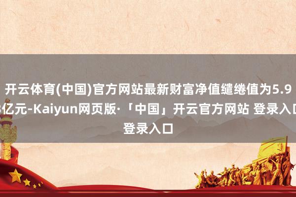 开云体育(中国)官方网站最新财富净值缱绻值为5.98亿元-Kaiyun网页版·「中国」开云官方网站 登录入口