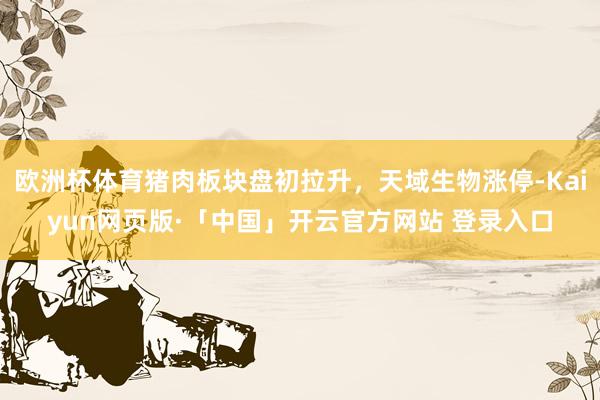 欧洲杯体育猪肉板块盘初拉升，天域生物涨停-Kaiyun网页版·「中国」开云官方网站 登录入口