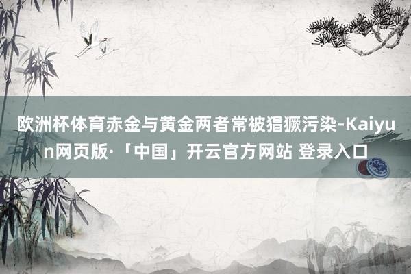 欧洲杯体育赤金与黄金两者常被猖獗污染-Kaiyun网页版·「中国」开云官方网站 登录入口