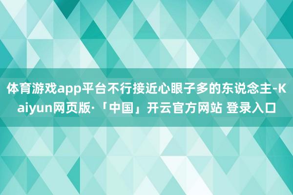 体育游戏app平台不行接近心眼子多的东说念主-Kaiyun网页版·「中国」开云官方网站 登录入口