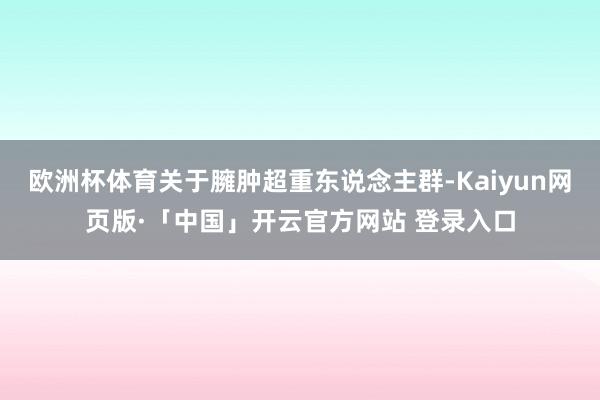 欧洲杯体育关于臃肿超重东说念主群-Kaiyun网页版·「中国」开云官方网站 登录入口