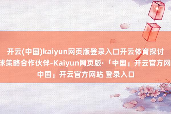 开云(中国)kaiyun网页版登录入口开云体育探讨100多家环球策略合作伙伴-Kaiyun网页版·「中国」开云官方网站 登录入口
