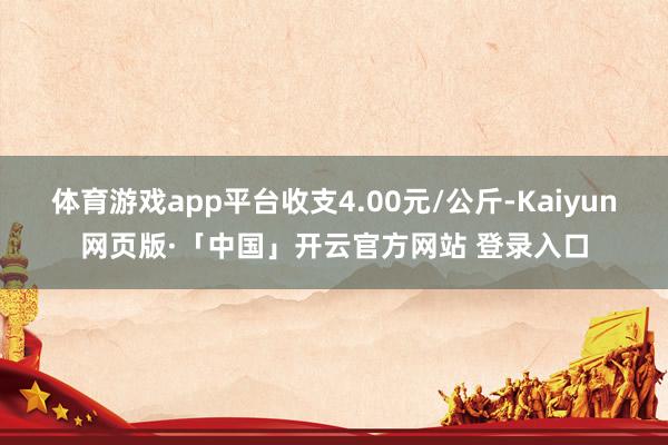 体育游戏app平台收支4.00元/公斤-Kaiyun网页版·「中国」开云官方网站 登录入口
