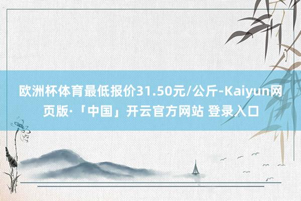 欧洲杯体育最低报价31.50元/公斤-Kaiyun网页版·「中国」开云官方网站 登录入口