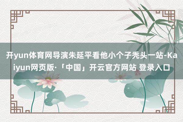 开yun体育网导演朱延平看他小个子秃头一站-Kaiyun网页版·「中国」开云官方网站 登录入口