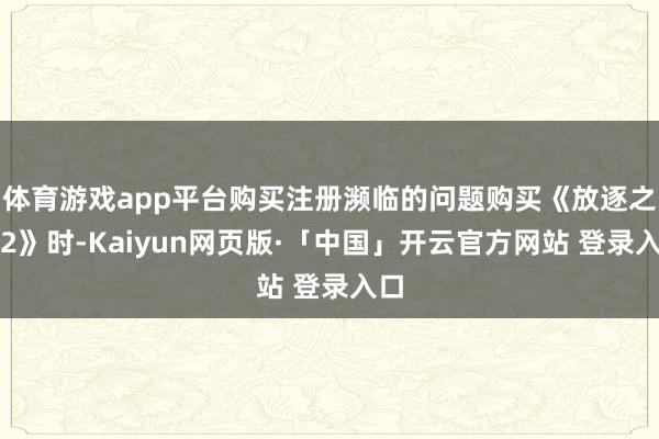 体育游戏app平台购买注册濒临的问题购买《放逐之路2》时-Kaiyun网页版·「中国」开云官方网站 