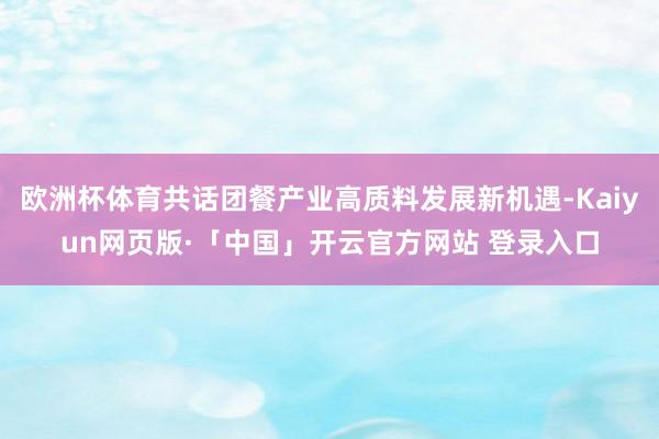 欧洲杯体育共话团餐产业高质料发展新机遇-Kaiyun网页版·「中国」开云官方网站 登录入口