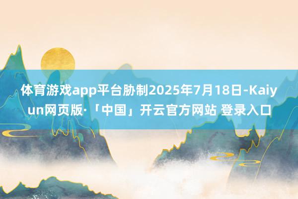 体育游戏app平台胁制2025年7月18日-Kaiyun网页版·「中国」开云官方网站 登录入口