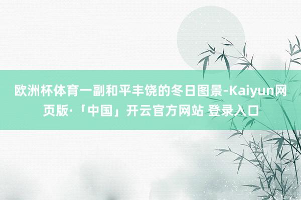 欧洲杯体育一副和平丰饶的冬日图景-Kaiyun网页版·「中国」开云官方网站 登录入口