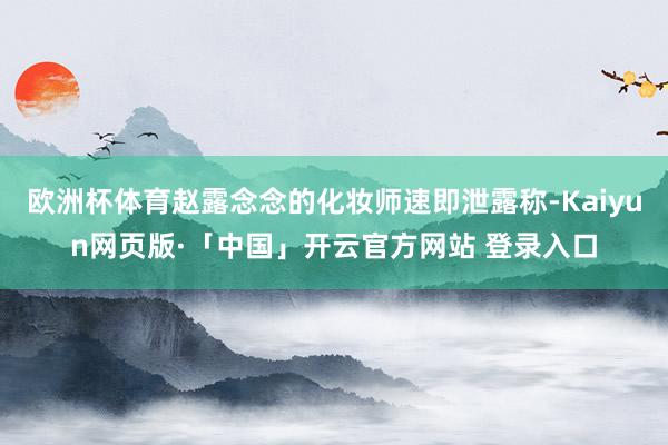 欧洲杯体育赵露念念的化妆师速即泄露称-Kaiyun网页版·「中国」开云官方网站 登录入口