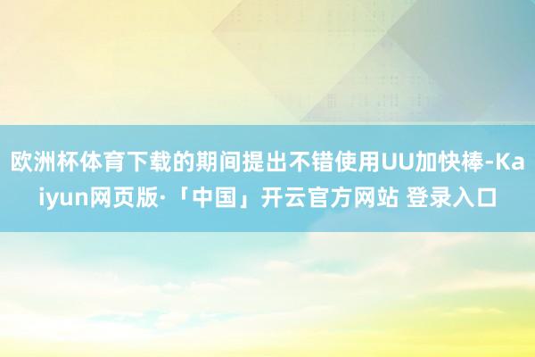 欧洲杯体育下载的期间提出不错使用UU加快棒-Kaiyun网页版·「中国」开云官方网站 登录入口