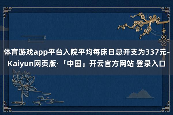 体育游戏app平台入院平均每床日总开支为337元-Kaiyun网页版·「中国」开云官方网站 登录入口