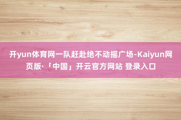 开yun体育网一队赶赴绝不动摇广场-Kaiyun网页版·「中国」开云官方网站 登录入口