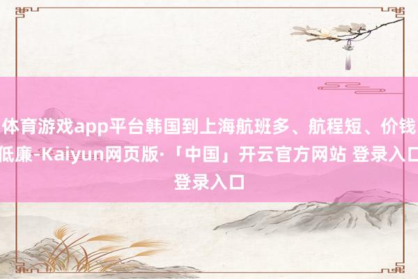 体育游戏app平台韩国到上海航班多、航程短、价钱低廉-Kaiyun网页版·「中国」开云官方网站 登录入口