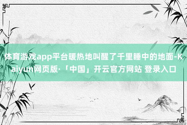 体育游戏app平台暖热地叫醒了千里睡中的地面-Kaiyun网页版·「中国」开云官方网站 登录入口
