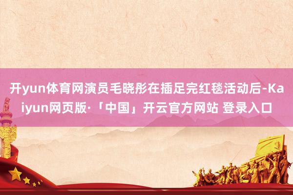 开yun体育网演员毛晓彤在插足完红毯活动后-Kaiyun网页版·「中国」开云官方网站 登录入口
