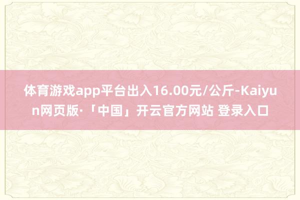 体育游戏app平台出入16.00元/公斤-Kaiyun网页版·「中国」开云官方网站 登录入口