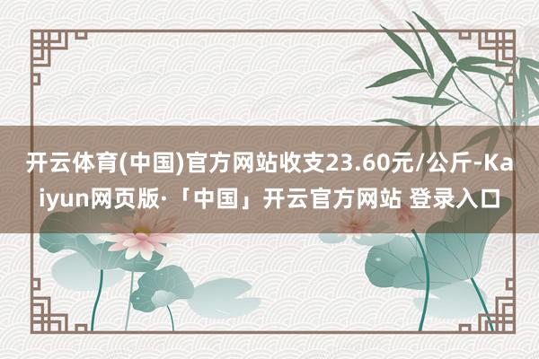 开云体育(中国)官方网站收支23.60元/公斤-Kaiyun网页版·「中国」开云官方网站 登录入口