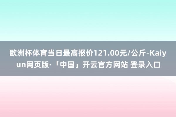 欧洲杯体育当日最高报价121.00元/公斤-Kaiyun网页版·「中国」开云官方网站 登录入口