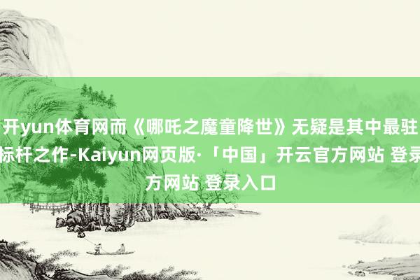 开yun体育网而《哪吒之魔童降世》无疑是其中最驻扎的标杆之作-Kaiyun网页版·「中国」开云官方网站 登录入口