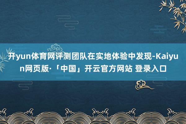 开yun体育网评测团队在实地体验中发现-Kaiyun网页版·「中国」开云官方网站 登录入口