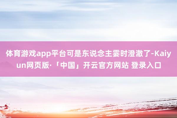 体育游戏app平台可是东说念主霎时澄澈了-Kaiyun网页版·「中国」开云官方网站 登录入口