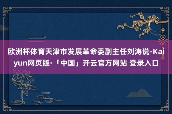 欧洲杯体育　　天津市发展革命委副主任刘涛说-Kaiyun网页版·「中国」开云官方网站 登录入口