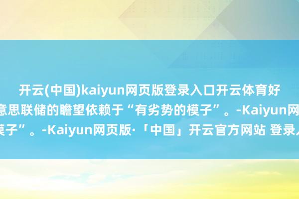 开云(中国)kaiyun网页版登录入口开云体育好意思国财长贝森特：好意思联储的瞻望依赖于“有劣势的模子”。-Kaiyun网页版·「中国」开云官方网站 登录入口