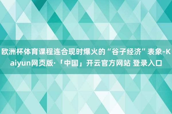 欧洲杯体育课程连合现时爆火的“谷子经济”表象-Kaiyun网页版·「中国」开云官方网站 登录入口
