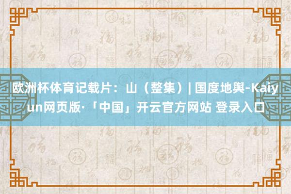 欧洲杯体育记载片：山（整集）| 国度地舆-Kaiyun网页版·「中国」开云官方网站 登录入口