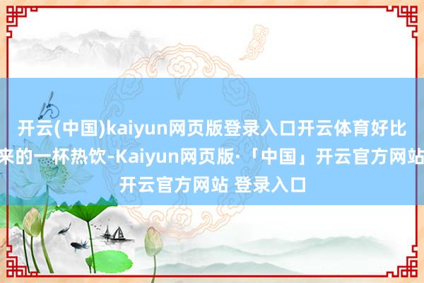开云(中国)kaiyun网页版登录入口开云体育好比极冷里递来的一杯热饮-Kaiyun网页版·「中国」开云官方网站 登录入口