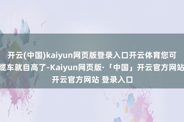 开云(中国)kaiyun网页版登录入口开云体育您可别认为坐缆车就自高了-Kaiyun网页版·「中国」开云官方网站 登录入口