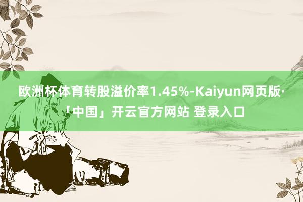 欧洲杯体育转股溢价率1.45%-Kaiyun网页版·「中国」开云官方网站 登录入口