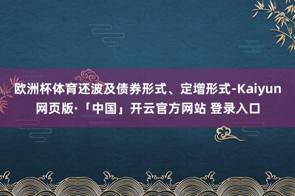 欧洲杯体育还波及债券形式、定增形式-Kaiyun网页版·「中国」开云官方网站 登录入口