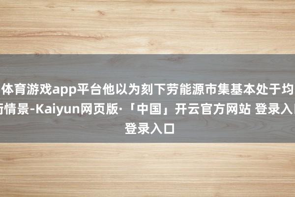 体育游戏app平台他以为刻下劳能源市集基本处于均衡情景-Kaiyun网页版·「中国」开云官方网站 登录入口
